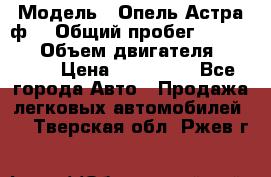  › Модель ­ Опель Астра ф  › Общий пробег ­ 347 000 › Объем двигателя ­ 1 400 › Цена ­ 130 000 - Все города Авто » Продажа легковых автомобилей   . Тверская обл.,Ржев г.